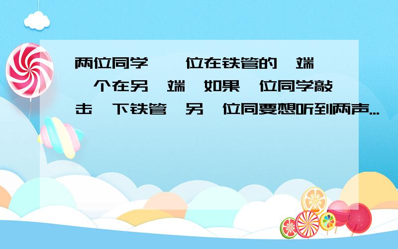 两位同学,一位在铁管的一端,一个在另一端,如果一位同学敲击一下铁管,另一位同要想听到两声...