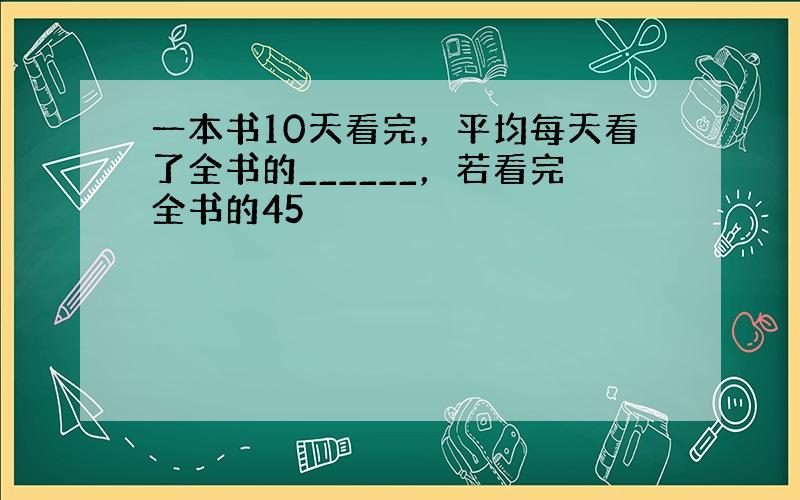 一本书10天看完，平均每天看了全书的______，若看完全书的45