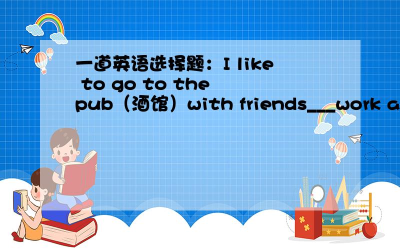 一道英语选择题：I like to go to the pub（酒馆）with friends___work and h