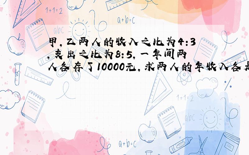 甲,乙两人的收入之比为4:3,支出之比为8:5,一年间两人各存了10000元,求两人的年收入各是多少?