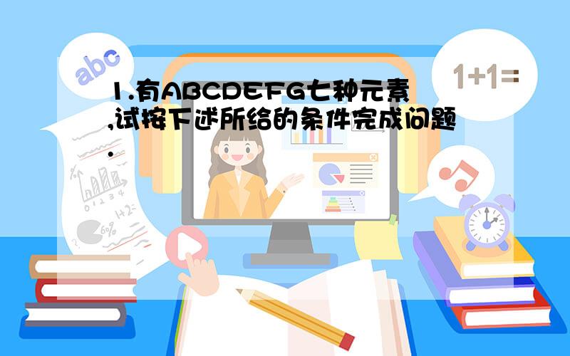 1.有ABCDEFG七种元素,试按下述所给的条件完成问题.