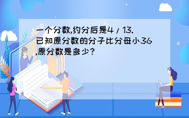 一个分数,约分后是4/13.已知原分数的分子比分母小36,原分数是多少?