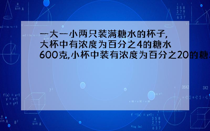 一大一小两只装满糖水的杯子,大杯中有浓度为百分之4的糖水600克,小杯中装有浓度为百分之20的糖水400克.