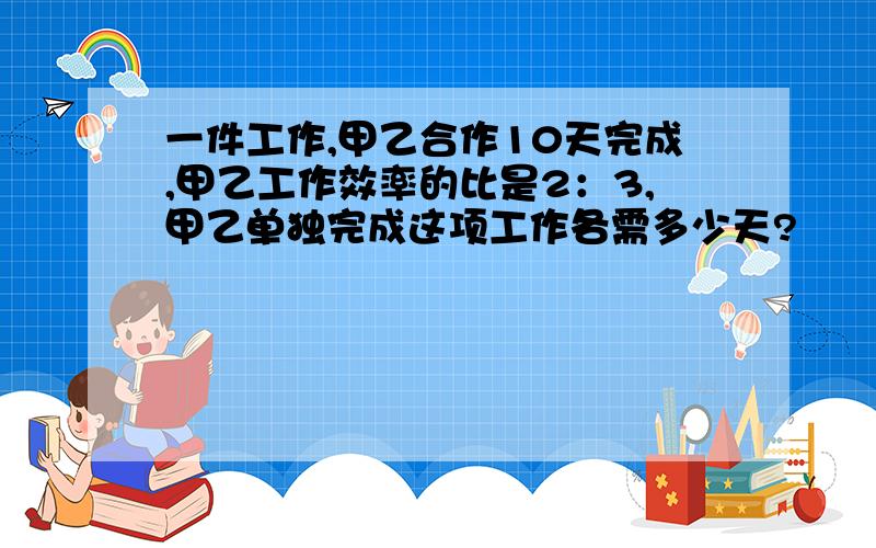 一件工作,甲乙合作10天完成,甲乙工作效率的比是2：3,甲乙单独完成这项工作各需多少天?