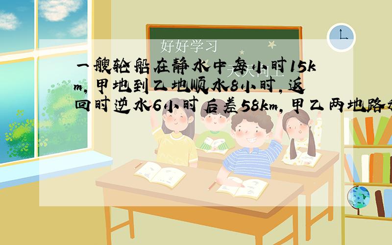 一艘轮船在静水中每小时15km,甲地到乙地顺水8小时,返回时逆水6小时后差58km,甲乙两地路程是多少?