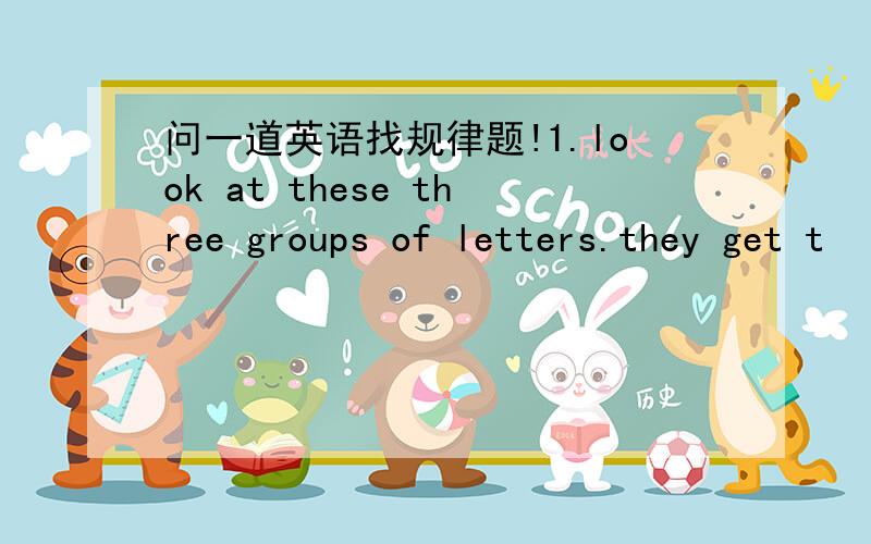 问一道英语找规律题!1.look at these three groups of letters.they get t