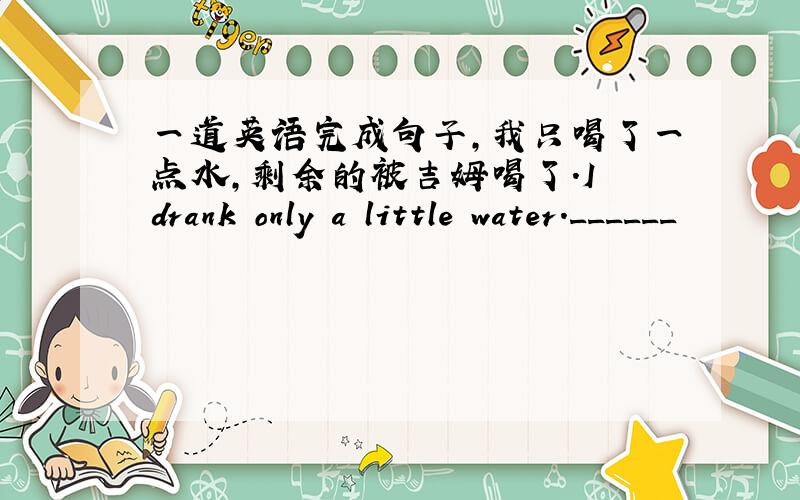 一道英语完成句子,我只喝了一点水,剩余的被吉姆喝了.I drank only a little water.______