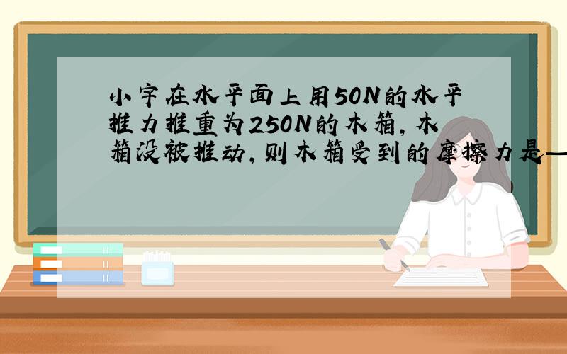 小宇在水平面上用50N的水平推力推重为250N的木箱,木箱没被推动,则木箱受到的摩擦力是—N.为什么?