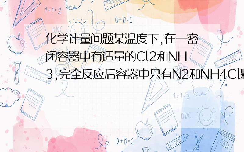 化学计量问题某温度下,在一密闭容器中有适量的Cl2和NH3,完全反应后容器中只有N2和NH4Cl颗粒（3Cl2+8NH3