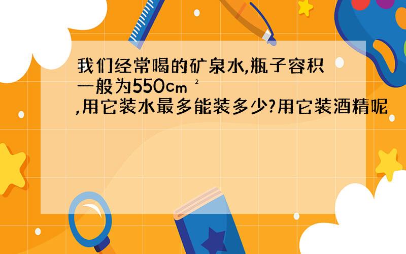 我们经常喝的矿泉水,瓶子容积一般为550cm²,用它装水最多能装多少?用它装酒精呢