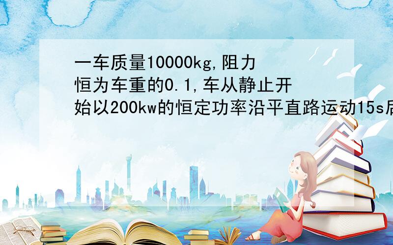 一车质量10000kg,阻力恒为车重的0.1,车从静止开始以200kw的恒定功率沿平直路运动15s后达到最大速度（续）