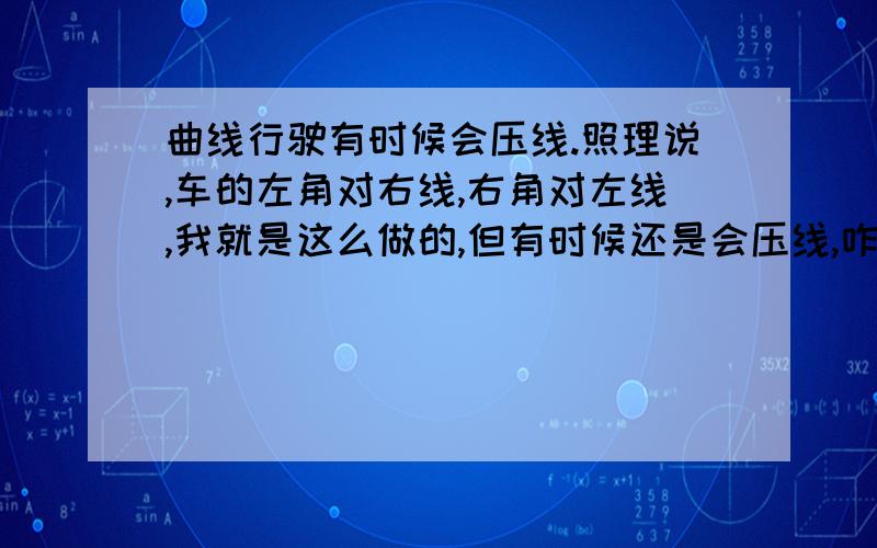 曲线行驶有时候会压线.照理说,车的左角对右线,右角对左线,我就是这么做的,但有时候还是会压线,咋办呢?