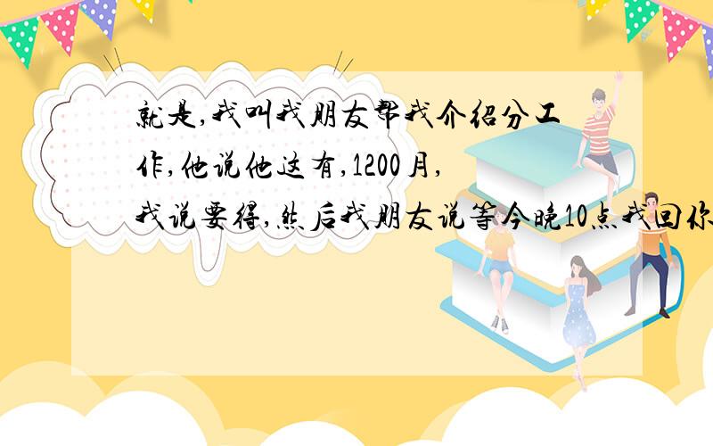 就是,我叫我朋友帮我介绍分工作,他说他这有,1200月,我说要得,然后我朋友说等今晚10点我回你话,然后他回我说：“我们