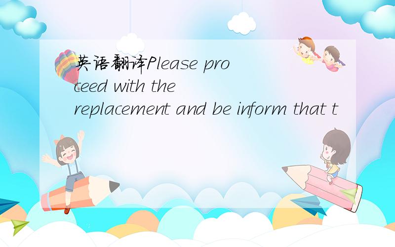 英语翻译Please proceed with the replacement and be inform that t