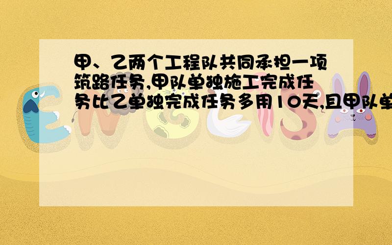 甲、乙两个工程队共同承担一项筑路任务,甲队单独施工完成任务比乙单独完成任务多用10天,且甲队单独施工45天和乙队单独施工