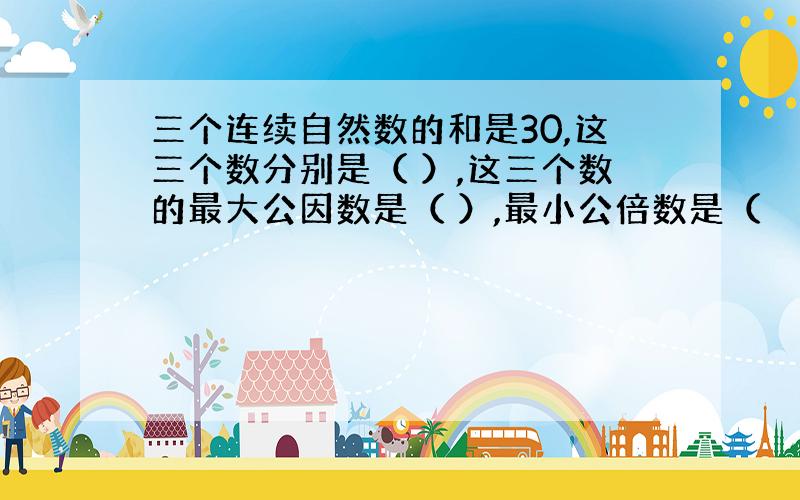 三个连续自然数的和是30,这三个数分别是（ ）,这三个数的最大公因数是（ ）,最小公倍数是（