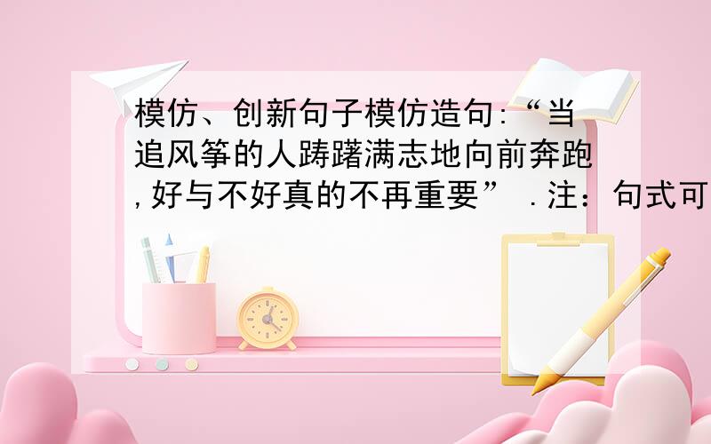 模仿、创新句子模仿造句:“当追风筝的人踌躇满志地向前奔跑,好与不好真的不再重要” .注：句式可不拘一格、但内涵须是 过程