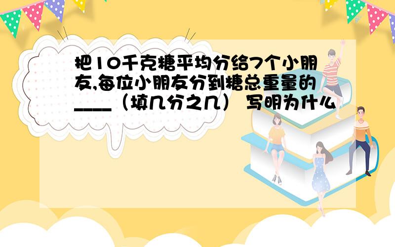 把10千克糖平均分给7个小朋友,每位小朋友分到糖总重量的____（填几分之几） 写明为什么