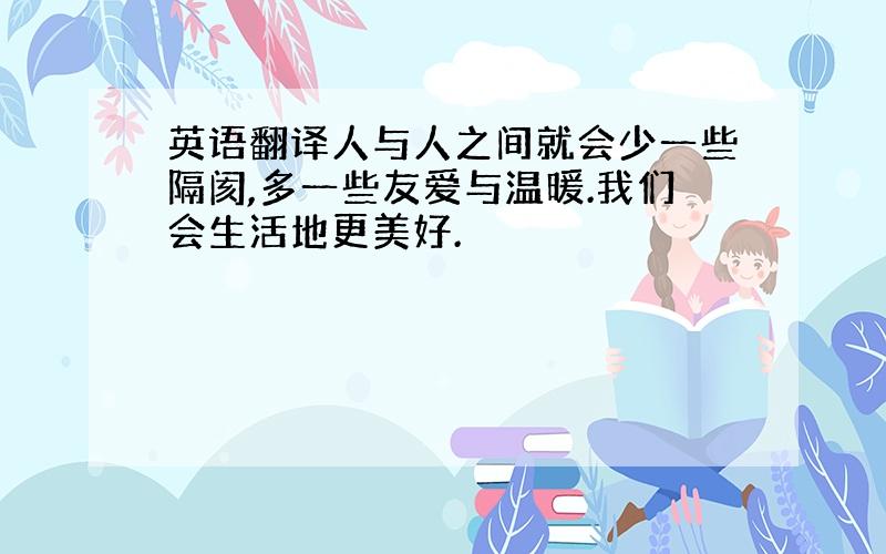 英语翻译人与人之间就会少一些隔阂,多一些友爱与温暖.我们会生活地更美好.