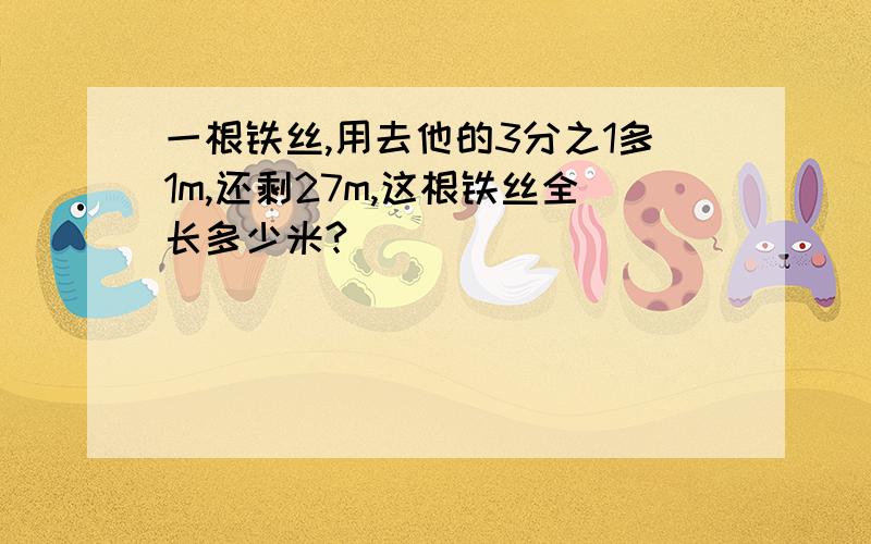 一根铁丝,用去他的3分之1多1m,还剩27m,这根铁丝全长多少米?