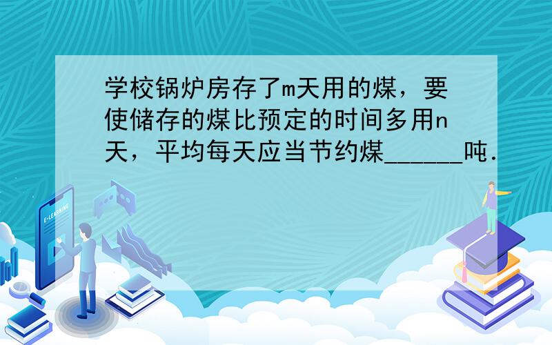 学校锅炉房存了m天用的煤，要使储存的煤比预定的时间多用n天，平均每天应当节约煤______吨．