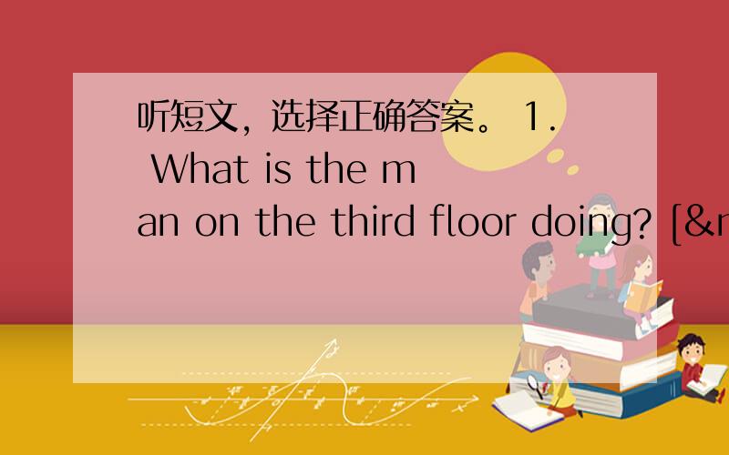 听短文，选择正确答案。 1. What is the man on the third floor doing? [&n