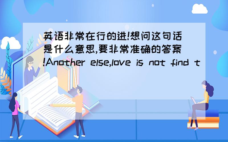 英语非常在行的进!想问这句话是什么意思,要非常准确的答案!Another else,love is not find t