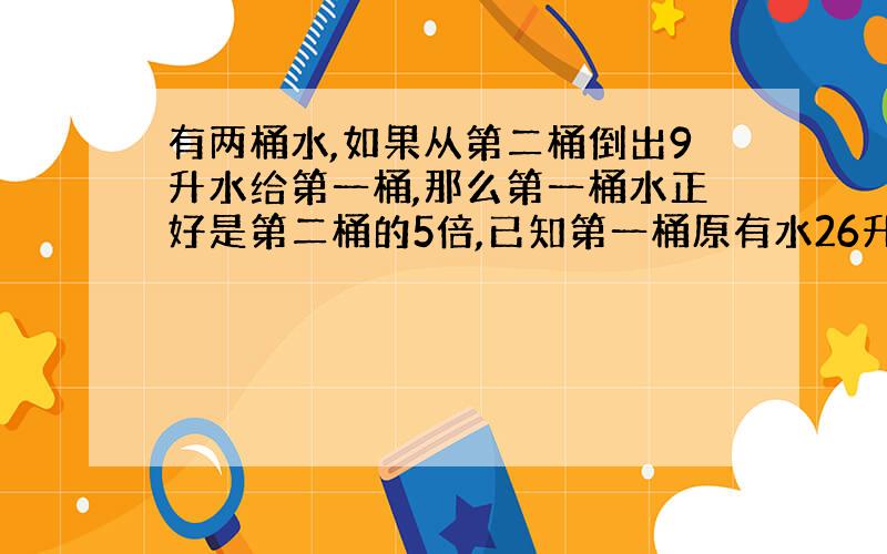 有两桶水,如果从第二桶倒出9升水给第一桶,那么第一桶水正好是第二桶的5倍,已知第一桶原有水26升,第二桶原来有水几升