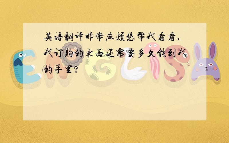 英语翻译非常麻烦您帮我看看,我订购的东西还需要多久能到我的手里?