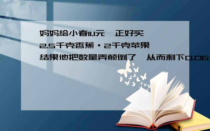 妈妈给小春11.1元,正好买2.5千克香蕉·2千克苹果,结果他把数量弄颠倒了,从而剩下0.06元,那么每500克苹