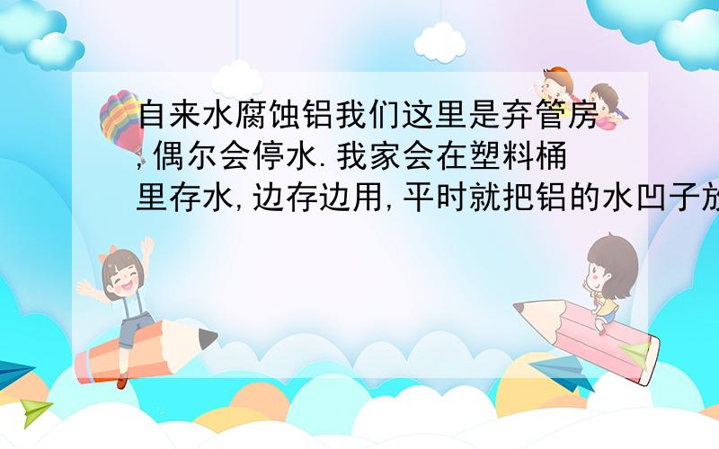 自来水腐蚀铝我们这里是弃管房,偶尔会停水.我家会在塑料桶里存水,边存边用,平时就把铝的水凹子放在水面上.今年发现水凹子从