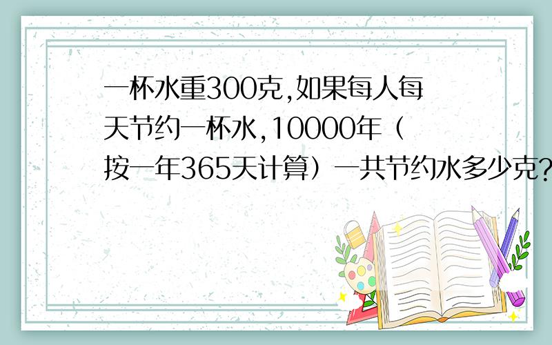 一杯水重300克,如果每人每天节约一杯水,10000年（按一年365天计算）一共节约水多少克?