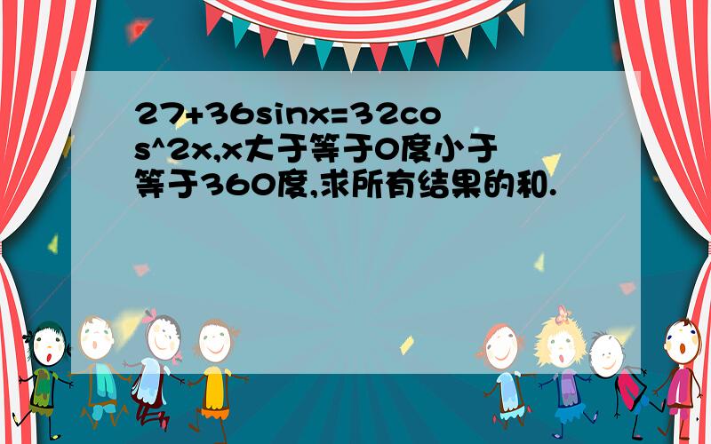 27+36sinx=32cos^2x,x大于等于0度小于等于360度,求所有结果的和.