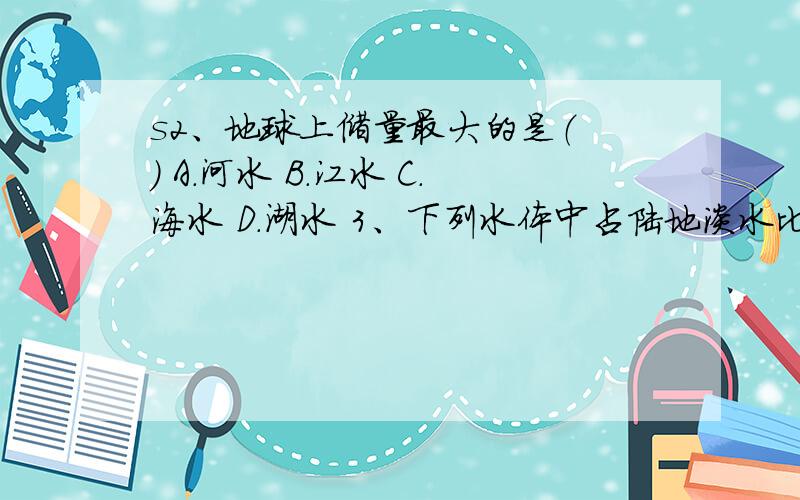 s2、地球上储量最大的是（ ） A．河水 B．江水 C．海水 D．湖水 3、下列水体中占陆地淡水比例最大的是（