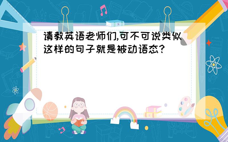 请教英语老师们,可不可说类似这样的句子就是被动语态?