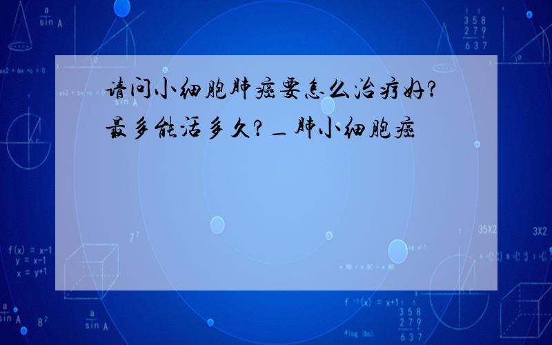 请问小细胞肺癌要怎么治疗好?最多能活多久?_肺小细胞癌