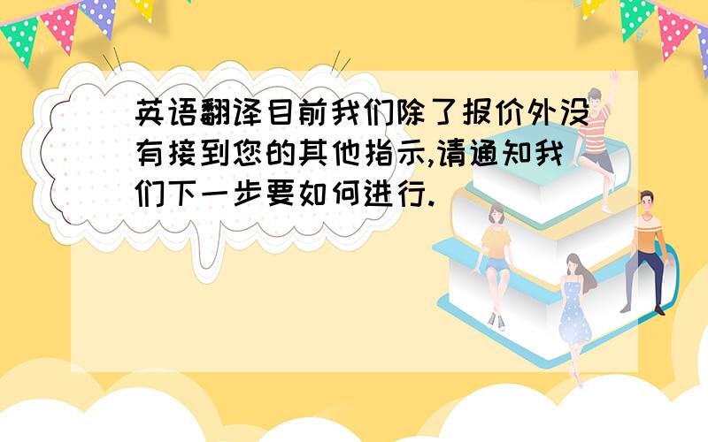 英语翻译目前我们除了报价外没有接到您的其他指示,请通知我们下一步要如何进行.