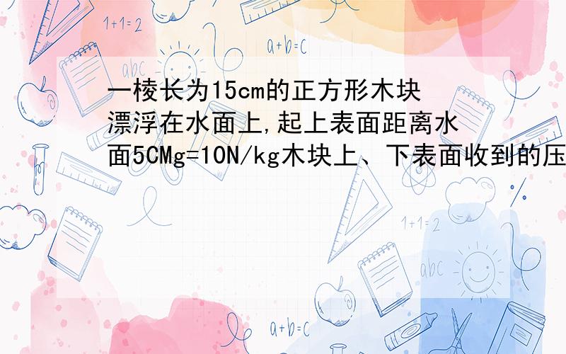 一棱长为15cm的正方形木块漂浮在水面上,起上表面距离水面5CMg=10N/kg木块上、下表面收到的压力各多少?