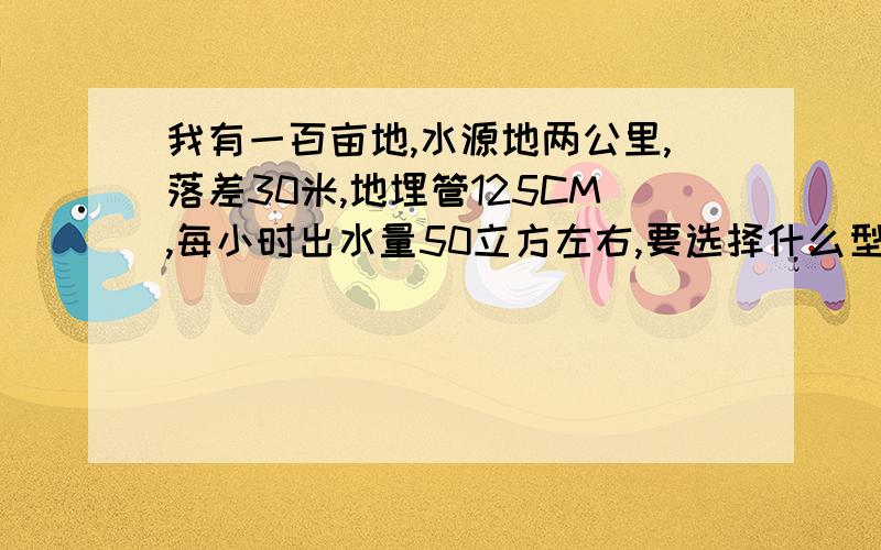 我有一百亩地,水源地两公里,落差30米,地埋管125CM,每小时出水量50立方左右,要选择什么型号的水泵