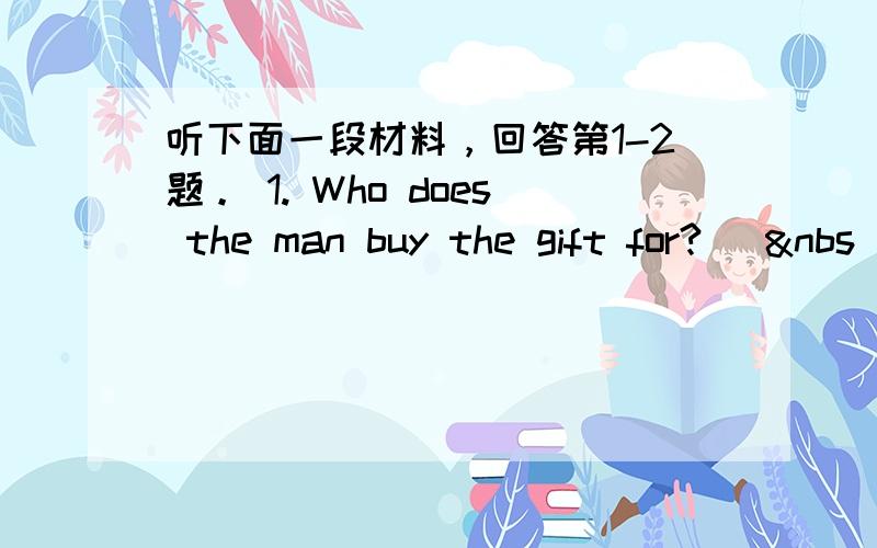 听下面一段材料，回答第1-2题。 1. Who does the man buy the gift for? [&nbs