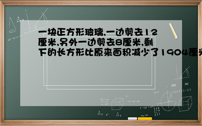 一块正方形玻璃,一边剪去12厘米,另外一边剪去8厘米,剩下的长方形比原来面积减少了1904厘米.