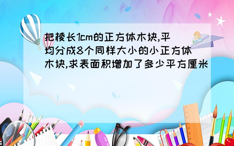 把棱长1cm的正方体木块,平均分成8个同样大小的小正方体木块,求表面积增加了多少平方厘米