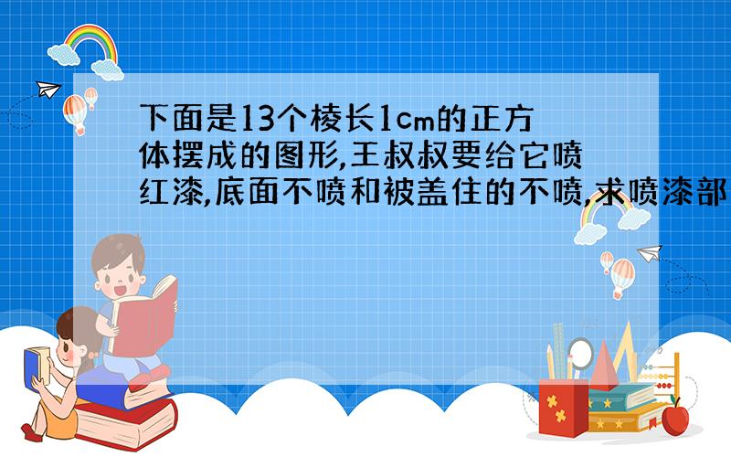 下面是13个棱长1cm的正方体摆成的图形,王叔叔要给它喷红漆,底面不喷和被盖住的不喷,求喷漆部分的面积