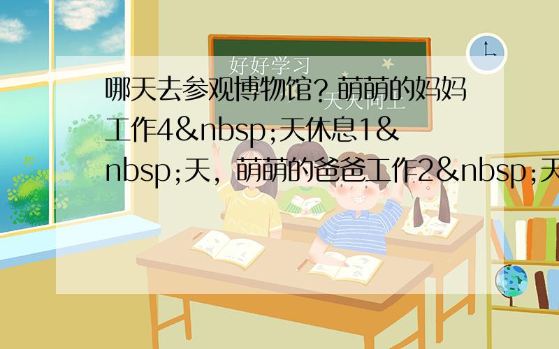 哪天去参观博物馆？萌萌的妈妈工作4 天休息1 天，萌萌的爸爸工作2 天休息1 天