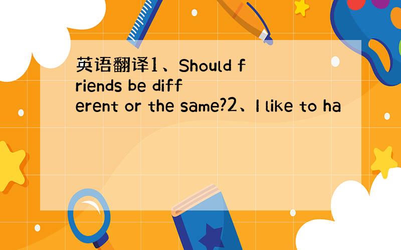 英语翻译1、Should friends be different or the same?2、I like to ha