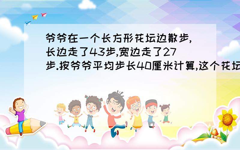 爷爷在一个长方形花坛边散步,长边走了43步,宽边走了27步.按爷爷平均步长40厘米计算,这个花坛的周长是多少厘米?