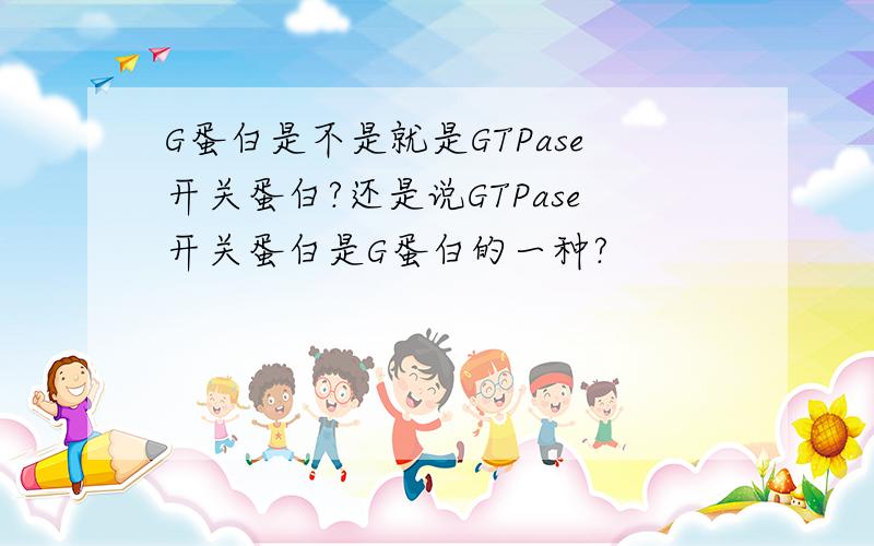 G蛋白是不是就是GTPase开关蛋白?还是说GTPase开关蛋白是G蛋白的一种?