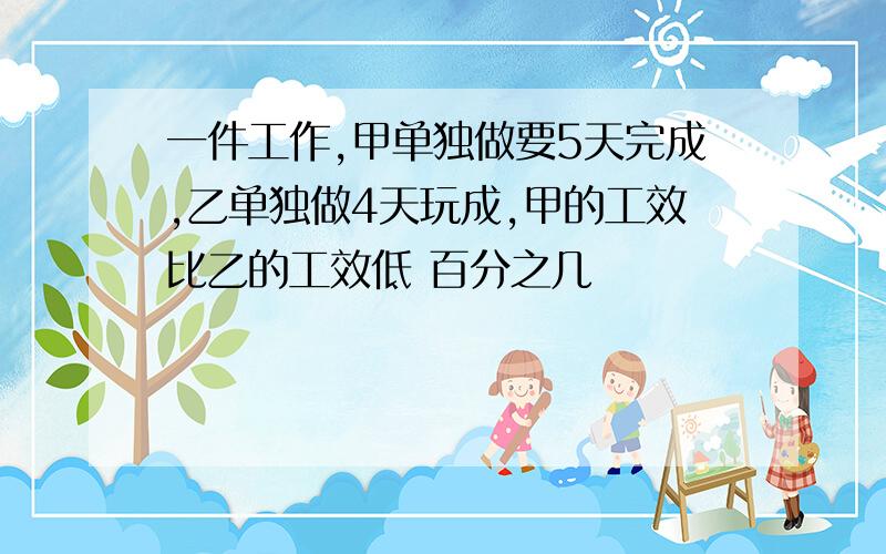 一件工作,甲单独做要5天完成,乙单独做4天玩成,甲的工效比乙的工效低 百分之几