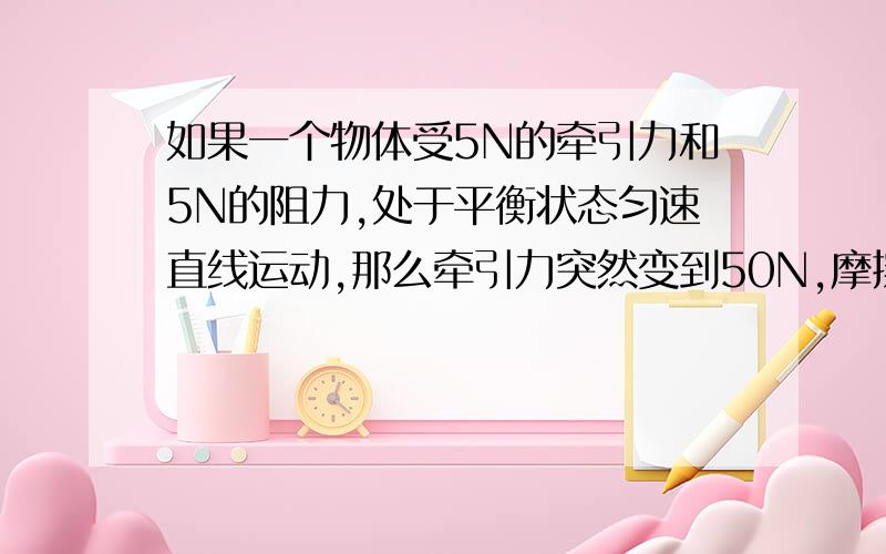 如果一个物体受5N的牵引力和5N的阻力,处于平衡状态匀速直线运动,那么牵引力突然变到50N,摩擦力会变么