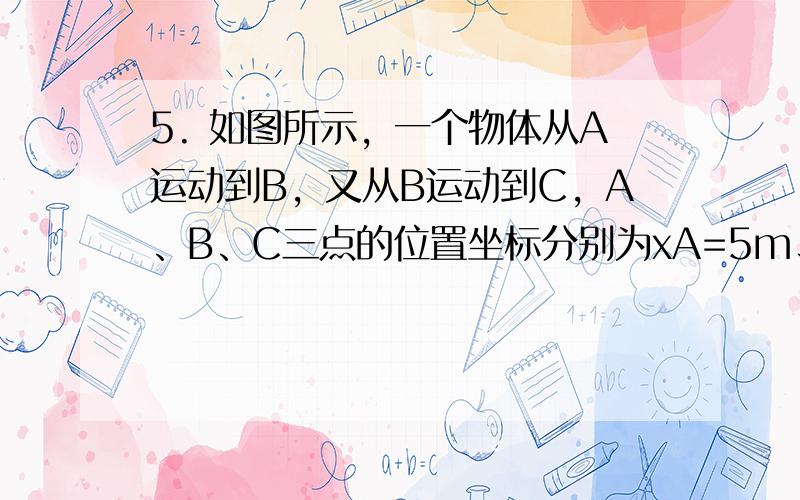 5. 如图所示，一个物体从A运动到B，又从B运动到C，A、B、C三点的位置坐标分别为xA=5m、xB=－10m、xC=－